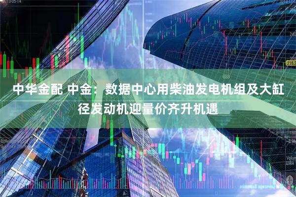 中华金配 中金：数据中心用柴油发电机组及大缸径发动机迎量价齐升机遇
