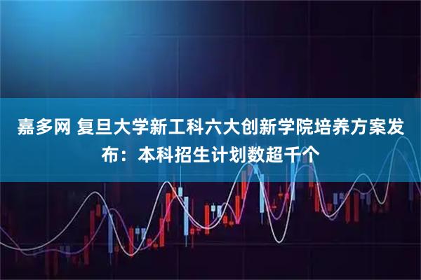 嘉多网 复旦大学新工科六大创新学院培养方案发布：本科招生计划数超千个