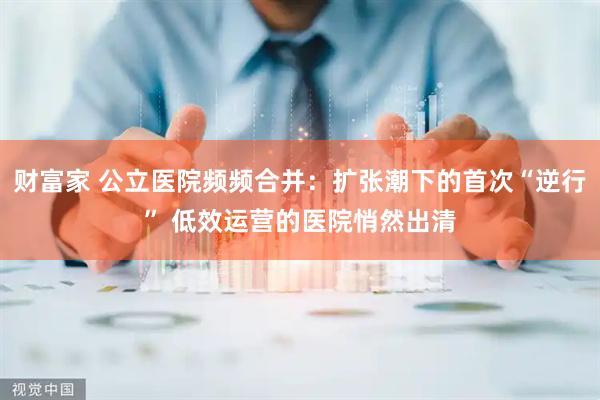 财富家 公立医院频频合并：扩张潮下的首次“逆行” 低效运营的医院悄然出清