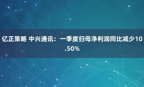 亿正策略 中兴通讯：一季度归母净利润同比减少10.50%