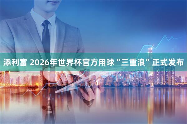 添利富 2026年世界杯官方用球“三重浪”正式发布