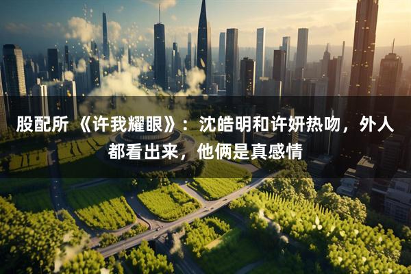 股配所 《许我耀眼》：沈皓明和许妍热吻，外人都看出来，他俩是真感情