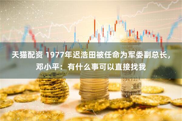 天猫配资 1977年迟浩田被任命为军委副总长，邓小平：有什么事可以直接找我