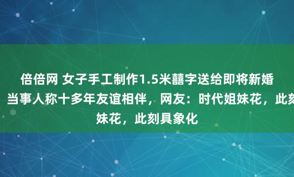 倍倍网 女子手工制作1.5米囍字送给即将新婚的闺蜜，当事人称十多年友谊相伴，网友：时代姐妹花，此刻具象化