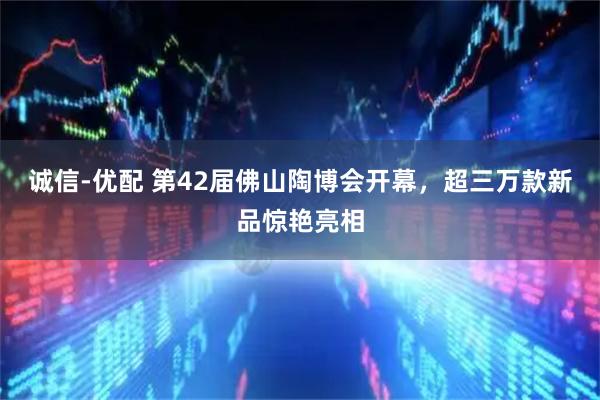 诚信-优配 第42届佛山陶博会开幕，超三万款新品惊艳亮相