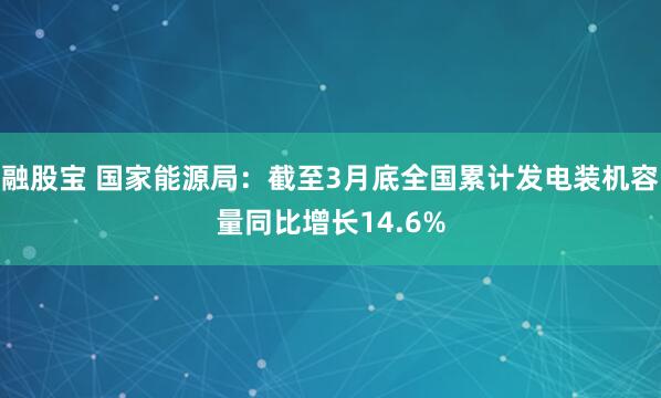 融股宝 国家能源局：截至3月底全国累计发电装机容量同比增长14.6%