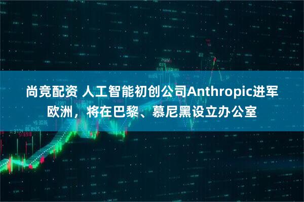 尚竞配资 人工智能初创公司Anthropic进军欧洲，将在巴黎、慕尼黑设立办公室