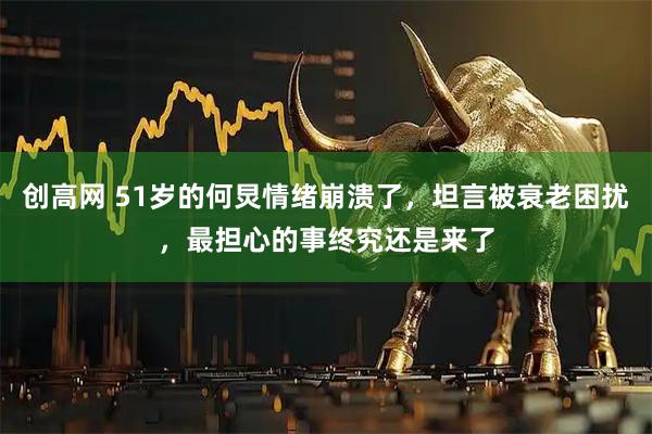 创高网 51岁的何炅情绪崩溃了，坦言被衰老困扰，最担心的事终究还是来了