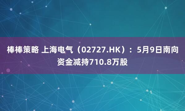 棒棒策略 上海电气（02727.HK）：5月9日南向资金减持710.8万股