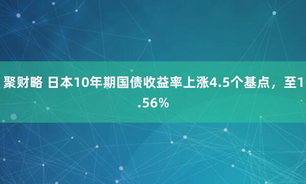 聚财略 日本10年期国债收益率上涨4.5个基点，至1.56%