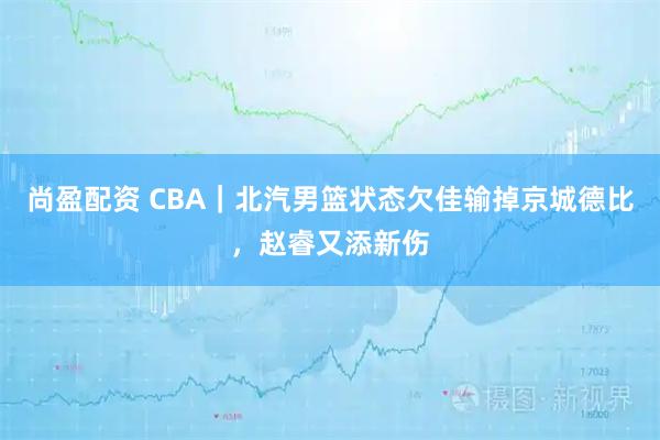 尚盈配资 CBA｜北汽男篮状态欠佳输掉京城德比，赵睿又添新伤