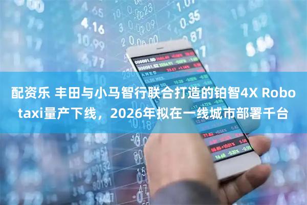 配资乐 丰田与小马智行联合打造的铂智4X Robotaxi量产下线，2026年拟在一线城市部署千台