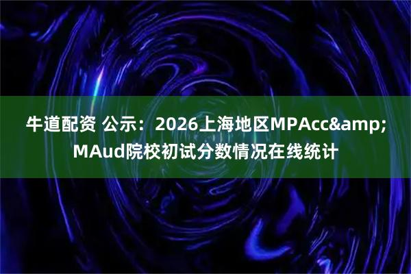 牛道配资 公示：2026上海地区MPAcc&MAud院校初试分数情况在线统计