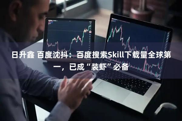 日升鑫 百度沈抖：百度搜索Skill下载量全球第一，已成“装虾”必备