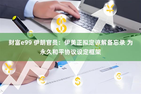 财富e99 伊朗官员：伊美正拟定谅解备忘录 为永久和平协议设定框架