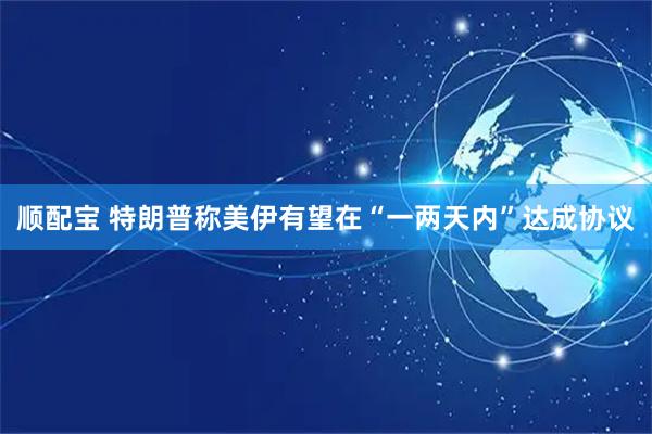 顺配宝 特朗普称美伊有望在“一两天内”达成协议