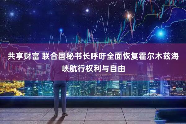 共享财富 联合国秘书长呼吁全面恢复霍尔木兹海峡航行权利与自由