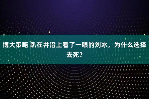 博大策略 趴在井沿上看了一眼的刘冰，为什么选择去死？