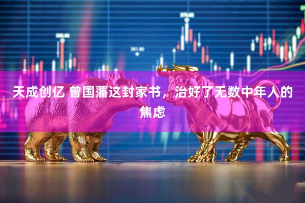 天成创亿 曾国藩这封家书，治好了无数中年人的焦虑