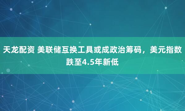 天龙配资 美联储互换工具或成政治筹码，美元指数跌至4.5年新低