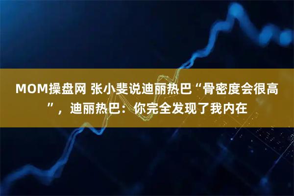 MOM操盘网 张小斐说迪丽热巴“骨密度会很高”，迪丽热巴：你完全发现了我内在