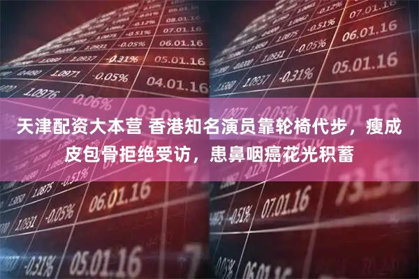 天津配资大本营 香港知名演员靠轮椅代步，瘦成皮包骨拒绝受访，患鼻咽癌花光积蓄